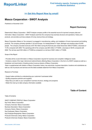 Find Industry reports, Company profiles
ReportLinker                                                                     and Market Statistics



                                    >> Get this Report Now by email!

Masco Corporation - SWOT Analysis
Published on November 2010

                                                                                                          Report Summary

Datamonitor's Masco Corporation - SWOT Analysis company profile is the essential source for top-level company data and
information. Masco Corporation - SWOT Analysis examines the company's key business structure and operations, history and
products, and provides summary analysis of its key revenue lines and strategy.


Masco Corporation (Masco or 'the company') is engaged in manufacturing, selling, and installation of home improvement and building
products. The company primarily operates in US and Europe. It is headquartered in Taylor, Michigan and employs about 35,400
people. The company recorded revenues of $7,792 million during the financial year ended December 2009 (FY2009), a decrease of
17.8% compared with 2008. The operating profit of the company was $55 million in FY2009, a decrease of 38.9% compared with
2008. The net loss was $183 million in FY2009 as compared to a net loss of $391 million in FY2008.


Scope of the Report


- Provides all the crucial information on Masco Corporation required for business and competitor intelligence needs
- Contains a study of the major internal and external factors affecting Masco Corporation in the form of a SWOT analysis as well as a
breakdown and examination of leading product revenue streams of Masco Corporation
-Data is supplemented with details on Masco Corporation history, key executives, business description, locations and subsidiaries as
well as a list of products and services and the latest available statement from Masco Corporation


Reasons to Purchase


- Support sales activities by understanding your customers' businesses better
- Qualify prospective partners and suppliers
- Keep fully up to date on your competitors' business structure, strategy and prospects
- Obtain the most up to date company information available




                                                                                                           Table of Content

Table of Contents:


SWOT COMPANY PROFILE: Masco Corporation
Key Facts: Masco Corporation
Company Overview: Masco Corporation
Business Description: Masco Corporation
Company History: Masco Corporation
Key Employees: Masco Corporation
Key Employee Biographies: Masco Corporation
Products & Services Listing: Masco Corporation
Products & Services Analysis: Masco Corporation



Masco Corporation - SWOT Analysis                                                                                            Page 1/4
 