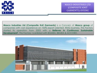 Masco Industries Ltd (Composite Knit Garments) is a Concern of Masco group of
companies with vast experience on 100% export oriented RMG business. This Factory
started its operation from 2003 with a Believes In Continuous Sustainable
Development’. This Factory is enlisted with BGMEA, BKMEA & ACCORD .
MASCO INDUSTRIES LTD
(COMPOSITE KNIT
GARMENTS)-DYEING
 