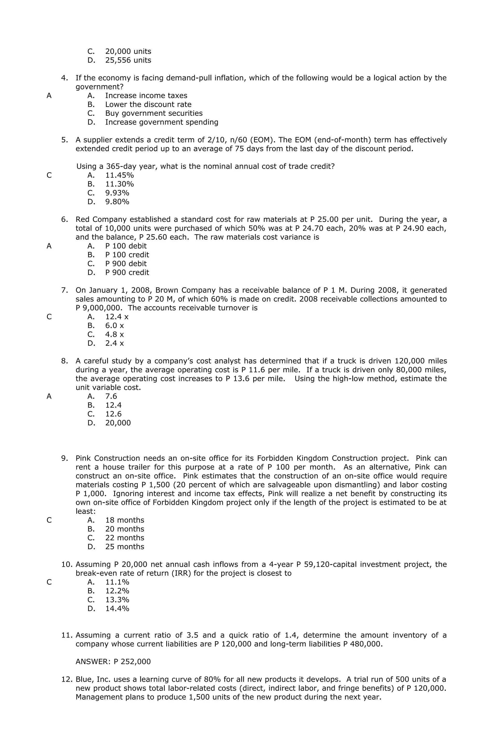 C. 20,000 units
D. 25,556 units
4. If the economy is facing demand-pull inflation, which of the following would be a logical action by the
government?
A A. Increase income taxes
B. Lower the discount rate
C. Buy government securities
D. Increase government spending
5. A supplier extends a credit term of 2/10, n/60 (EOM). The EOM (end-of-month) term has effectively
extended credit period up to an average of 75 days from the last day of the discount period.
Using a 365-day year, what is the nominal annual cost of trade credit?
C A. 11.45%
B. 11.30%
C. 9.93%
D. 9.80%
6. Red Company established a standard cost for raw materials at P 25.00 per unit. During the year, a
total of 10,000 units were purchased of which 50% was at P 24.70 each, 20% was at P 24.90 each,
and the balance, P 25.60 each. The raw materials cost variance is
A A. P 100 debit
B. P 100 credit
C. P 900 debit
D. P 900 credit
7. On January 1, 2008, Brown Company has a receivable balance of P 1 M. During 2008, it generated
sales amounting to P 20 M, of which 60% is made on credit. 2008 receivable collections amounted to
P 9,000,000. The accounts receivable turnover is
C A. 12.4 x
B. 6.0 x
C. 4.8 x
D. 2.4 x
8. A careful study by a company’s cost analyst has determined that if a truck is driven 120,000 miles
during a year, the average operating cost is P 11.6 per mile. If a truck is driven only 80,000 miles,
the average operating cost increases to P 13.6 per mile. Using the high-low method, estimate the
unit variable cost.
A A. 7.6
B. 12.4
C. 12.6
D. 20,000
9. Pink Construction needs an on-site office for its Forbidden Kingdom Construction project. Pink can
rent a house trailer for this purpose at a rate of P 100 per month. As an alternative, Pink can
construct an on-site office. Pink estimates that the construction of an on-site office would require
materials costing P 1,500 (20 percent of which are salvageable upon dismantling) and labor costing
P 1,000. Ignoring interest and income tax effects, Pink will realize a net benefit by constructing its
own on-site office of Forbidden Kingdom project only if the length of the project is estimated to be at
least:
C A. 18 months
B. 20 months
C. 22 months
D. 25 months
10. Assuming P 20,000 net annual cash inflows from a 4-year P 59,120-capital investment project, the
break-even rate of return (IRR) for the project is closest to
C A. 11.1%
B. 12.2%
C. 13.3%
D. 14.4%
11. Assuming a current ratio of 3.5 and a quick ratio of 1.4, determine the amount inventory of a
company whose current liabilities are P 120,000 and long-term liabilities P 480,000.
ANSWER: P 252,000
12. Blue, Inc. uses a learning curve of 80% for all new products it develops. A trial run of 500 units of a
new product shows total labor-related costs (direct, indirect labor, and fringe benefits) of P 120,000.
Management plans to produce 1,500 units of the new product during the next year.
 