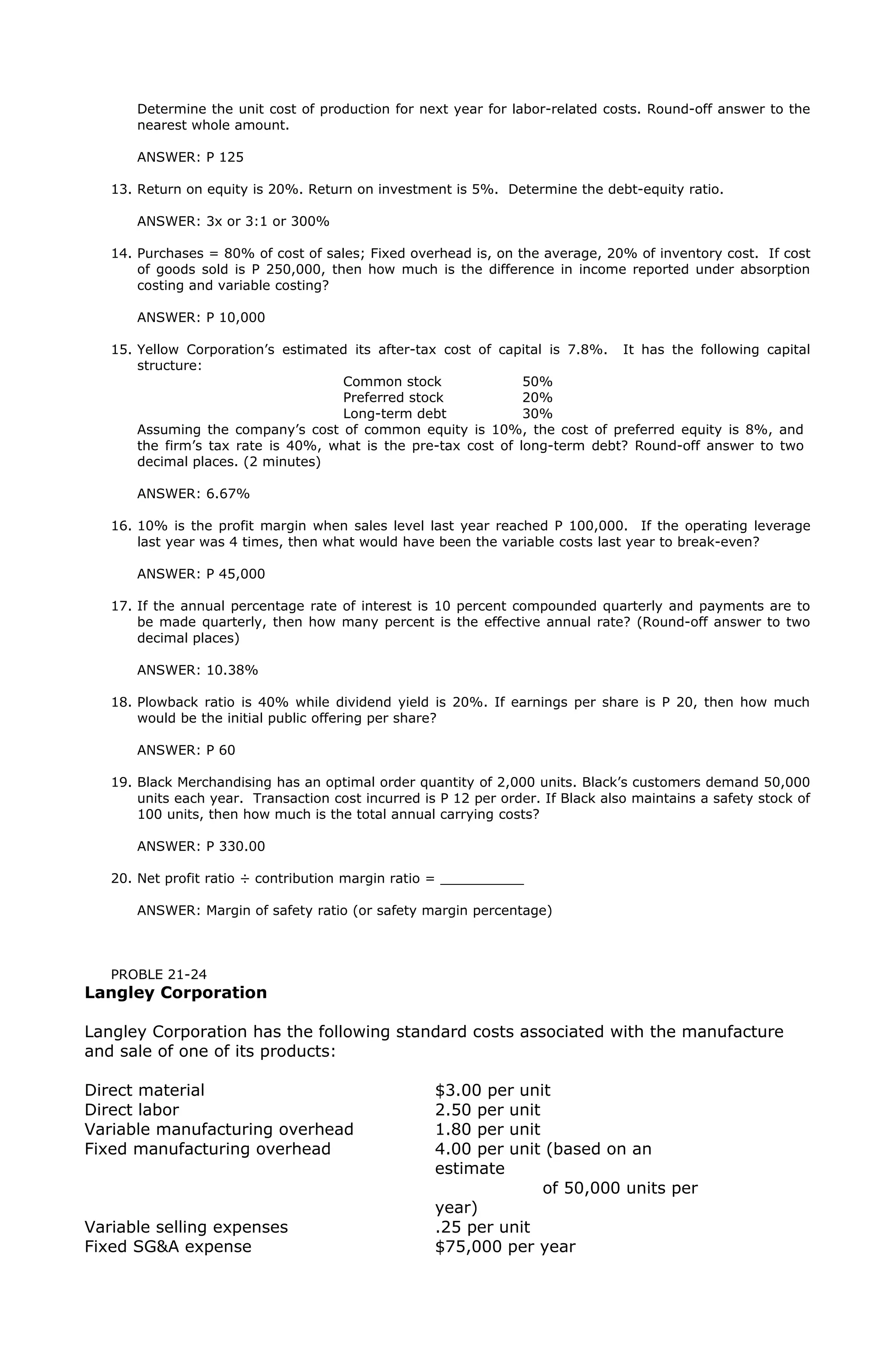 Determine the unit cost of production for next year for labor-related costs. Round-off answer to the
nearest whole amount.
ANSWER: P 125
13. Return on equity is 20%. Return on investment is 5%. Determine the debt-equity ratio.
ANSWER: 3x or 3:1 or 300%
14. Purchases = 80% of cost of sales; Fixed overhead is, on the average, 20% of inventory cost. If cost
of goods sold is P 250,000, then how much is the difference in income reported under absorption
costing and variable costing?
ANSWER: P 10,000
15. Yellow Corporation’s estimated its after-tax cost of capital is 7.8%. It has the following capital
structure:
Common stock 50%
Preferred stock 20%
Long-term debt 30%
Assuming the company’s cost of common equity is 10%, the cost of preferred equity is 8%, and
the firm’s tax rate is 40%, what is the pre-tax cost of long-term debt? Round-off answer to two
decimal places. (2 minutes)
ANSWER: 6.67%
16. 10% is the profit margin when sales level last year reached P 100,000. If the operating leverage
last year was 4 times, then what would have been the variable costs last year to break-even?
ANSWER: P 45,000
17. If the annual percentage rate of interest is 10 percent compounded quarterly and payments are to
be made quarterly, then how many percent is the effective annual rate? (Round-off answer to two
decimal places)
ANSWER: 10.38%
18. Plowback ratio is 40% while dividend yield is 20%. If earnings per share is P 20, then how much
would be the initial public offering per share?
ANSWER: P 60
19. Black Merchandising has an optimal order quantity of 2,000 units. Black’s customers demand 50,000
units each year. Transaction cost incurred is P 12 per order. If Black also maintains a safety stock of
100 units, then how much is the total annual carrying costs?
ANSWER: P 330.00
20. Net profit ratio ÷ contribution margin ratio = __________
ANSWER: Margin of safety ratio (or safety margin percentage)
PROBLE 21-24
Langley Corporation
Langley Corporation has the following standard costs associated with the manufacture
and sale of one of its products:
Direct material $3.00 per unit
Direct labor 2.50 per unit
Variable manufacturing overhead 1.80 per unit
Fixed manufacturing overhead 4.00 per unit (based on an
estimate
of 50,000 units per
year)
Variable selling expenses .25 per unit
Fixed SG&A expense $75,000 per year
 