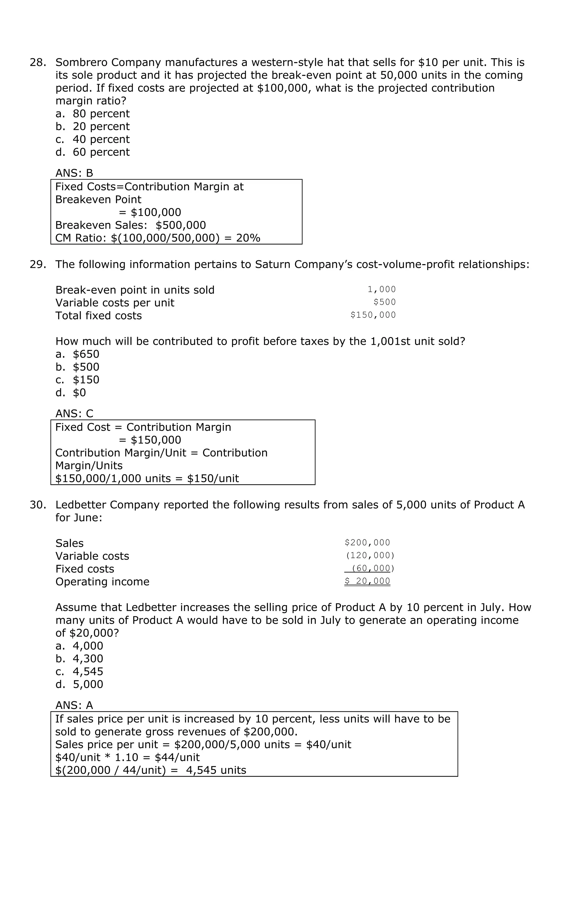 28. Sombrero Company manufactures a western-style hat that sells for $10 per unit. This is
its sole product and it has projected the break-even point at 50,000 units in the coming
period. If fixed costs are projected at $100,000, what is the projected contribution
margin ratio?
a. 80 percent
b. 20 percent
c. 40 percent
d. 60 percent
ANS: B
Fixed Costs=Contribution Margin at
Breakeven Point
= $100,000
Breakeven Sales: $500,000
CM Ratio: $(100,000/500,000) = 20%
29. The following information pertains to Saturn Company’s cost-volume-profit relationships:
Break-even point in units sold 1,000
Variable costs per unit $500
Total fixed costs $150,000
How much will be contributed to profit before taxes by the 1,001st unit sold?
a. $650
b. $500
c. $150
d. $0
ANS: C
Fixed Cost = Contribution Margin
= $150,000
Contribution Margin/Unit = Contribution
Margin/Units
$150,000/1,000 units = $150/unit
30. Ledbetter Company reported the following results from sales of 5,000 units of Product A
for June:
Sales $200,000
Variable costs (120,000)
Fixed costs (60,000)
Operating income $ 20,000
Assume that Ledbetter increases the selling price of Product A by 10 percent in July. How
many units of Product A would have to be sold in July to generate an operating income
of $20,000?
a. 4,000
b. 4,300
c. 4,545
d. 5,000
ANS: A
If sales price per unit is increased by 10 percent, less units will have to be
sold to generate gross revenues of $200,000.
Sales price per unit = $200,000/5,000 units = $40/unit
$40/unit * 1.10 = $44/unit
$(200,000 / 44/unit) = 4,545 units
 