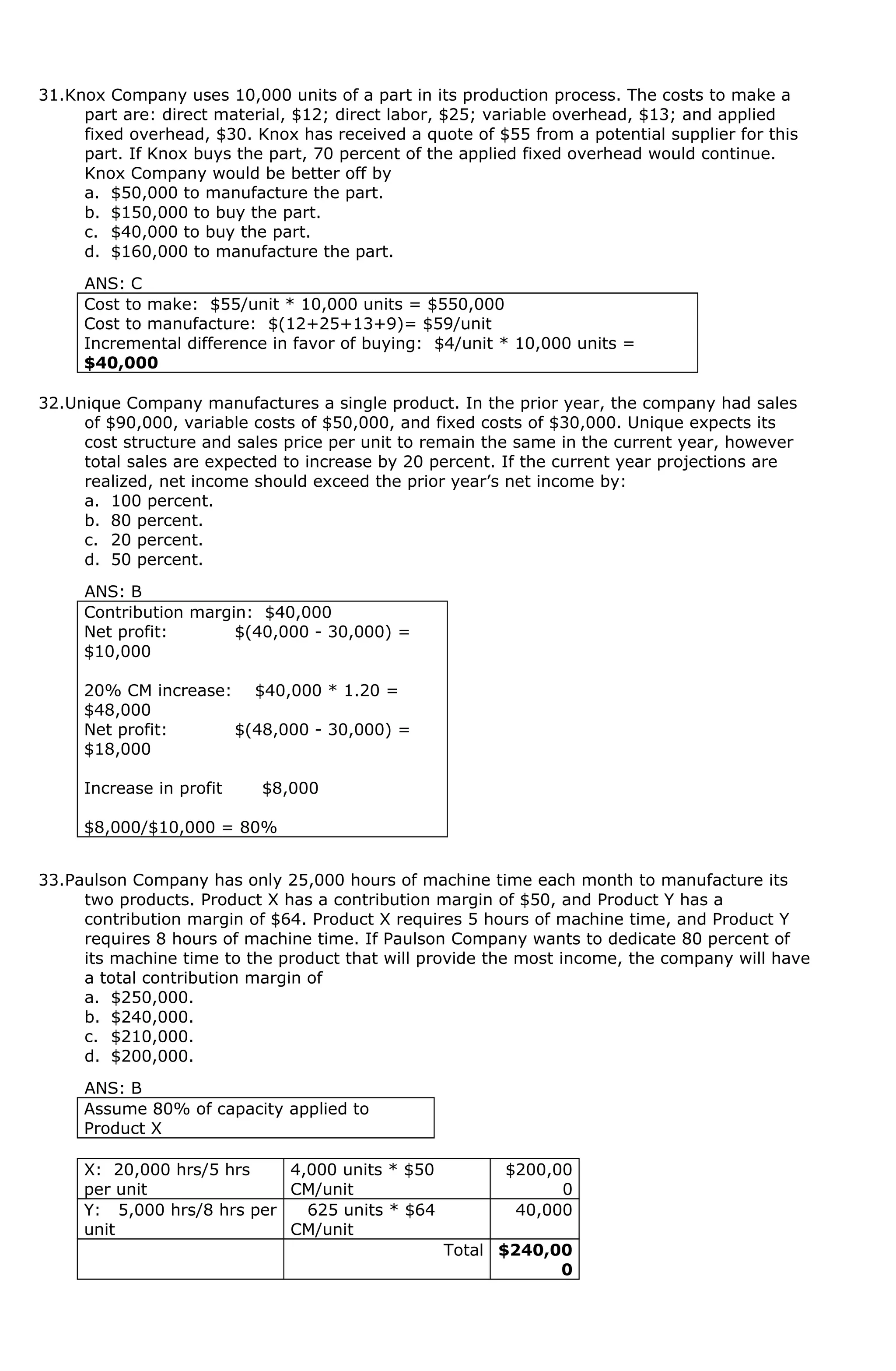 31.Knox Company uses 10,000 units of a part in its production process. The costs to make a
part are: direct material, $12; direct labor, $25; variable overhead, $13; and applied
fixed overhead, $30. Knox has received a quote of $55 from a potential supplier for this
part. If Knox buys the part, 70 percent of the applied fixed overhead would continue.
Knox Company would be better off by
a. $50,000 to manufacture the part.
b. $150,000 to buy the part.
c. $40,000 to buy the part.
d. $160,000 to manufacture the part.
ANS: C
Cost to make: $55/unit * 10,000 units = $550,000
Cost to manufacture: $(12+25+13+9)= $59/unit
Incremental difference in favor of buying: $4/unit * 10,000 units =
$40,000
32.Unique Company manufactures a single product. In the prior year, the company had sales
of $90,000, variable costs of $50,000, and fixed costs of $30,000. Unique expects its
cost structure and sales price per unit to remain the same in the current year, however
total sales are expected to increase by 20 percent. If the current year projections are
realized, net income should exceed the prior year’s net income by:
a. 100 percent.
b. 80 percent.
c. 20 percent.
d. 50 percent.
ANS: B
Contribution margin: $40,000
Net profit: $(40,000 - 30,000) =
$10,000
20% CM increase: $40,000 * 1.20 =
$48,000
Net profit: $(48,000 - 30,000) =
$18,000
Increase in profit $8,000
$8,000/$10,000 = 80%
33.Paulson Company has only 25,000 hours of machine time each month to manufacture its
two products. Product X has a contribution margin of $50, and Product Y has a
contribution margin of $64. Product X requires 5 hours of machine time, and Product Y
requires 8 hours of machine time. If Paulson Company wants to dedicate 80 percent of
its machine time to the product that will provide the most income, the company will have
a total contribution margin of
a. $250,000.
b. $240,000.
c. $210,000.
d. $200,000.
ANS: B
Assume 80% of capacity applied to
Product X
X: 20,000 hrs/5 hrs
per unit
4,000 units * $50
CM/unit
$200,00
0
Y: 5,000 hrs/8 hrs per
unit
625 units * $64
CM/unit
40,000
Total $240,00
0
 