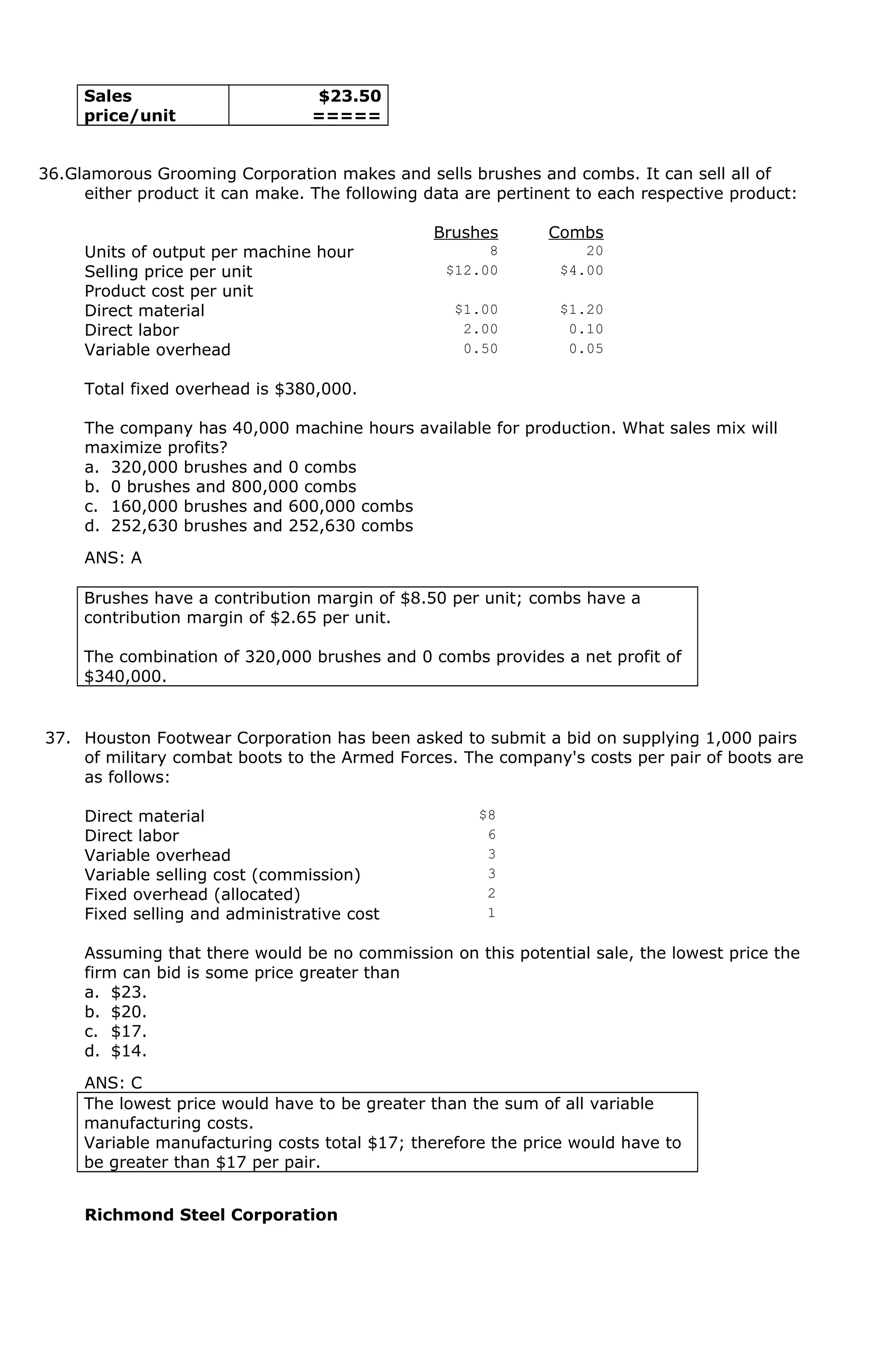 Sales
price/unit
$23.50
=====
36.Glamorous Grooming Corporation makes and sells brushes and combs. It can sell all of
either product it can make. The following data are pertinent to each respective product:
Brushes Combs
Units of output per machine hour 8 20
Selling price per unit $12.00 $4.00
Product cost per unit
Direct material $1.00 $1.20
Direct labor 2.00 0.10
Variable overhead 0.50 0.05
Total fixed overhead is $380,000.
The company has 40,000 machine hours available for production. What sales mix will
maximize profits?
a. 320,000 brushes and 0 combs
b. 0 brushes and 800,000 combs
c. 160,000 brushes and 600,000 combs
d. 252,630 brushes and 252,630 combs
ANS: A
Brushes have a contribution margin of $8.50 per unit; combs have a
contribution margin of $2.65 per unit.
The combination of 320,000 brushes and 0 combs provides a net profit of
$340,000.
37. Houston Footwear Corporation has been asked to submit a bid on supplying 1,000 pairs
of military combat boots to the Armed Forces. The company's costs per pair of boots are
as follows:
Direct material $8
Direct labor 6
Variable overhead 3
Variable selling cost (commission) 3
Fixed overhead (allocated) 2
Fixed selling and administrative cost 1
Assuming that there would be no commission on this potential sale, the lowest price the
firm can bid is some price greater than
a. $23.
b. $20.
c. $17.
d. $14.
ANS: C
The lowest price would have to be greater than the sum of all variable
manufacturing costs.
Variable manufacturing costs total $17; therefore the price would have to
be greater than $17 per pair.
Richmond Steel Corporation
 
