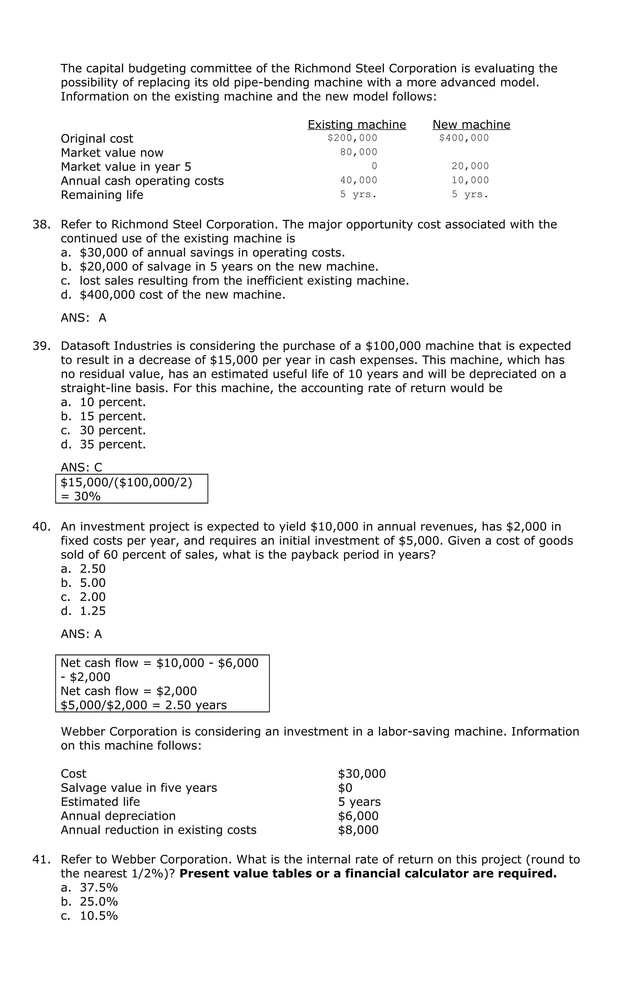 The capital budgeting committee of the Richmond Steel Corporation is evaluating the
possibility of replacing its old pipe-bending machine with a more advanced model.
Information on the existing machine and the new model follows:
Existing machine New machine
Original cost $200,000 $400,000
Market value now 80,000
Market value in year 5 0 20,000
Annual cash operating costs 40,000 10,000
Remaining life 5 yrs. 5 yrs.
38. Refer to Richmond Steel Corporation. The major opportunity cost associated with the
continued use of the existing machine is
a. $30,000 of annual savings in operating costs.
b. $20,000 of salvage in 5 years on the new machine.
c. lost sales resulting from the inefficient existing machine.
d. $400,000 cost of the new machine.
ANS: A
39. Datasoft Industries is considering the purchase of a $100,000 machine that is expected
to result in a decrease of $15,000 per year in cash expenses. This machine, which has
no residual value, has an estimated useful life of 10 years and will be depreciated on a
straight-line basis. For this machine, the accounting rate of return would be
a. 10 percent.
b. 15 percent.
c. 30 percent.
d. 35 percent.
ANS: C
$15,000/($100,000/2)
= 30%
40. An investment project is expected to yield $10,000 in annual revenues, has $2,000 in
fixed costs per year, and requires an initial investment of $5,000. Given a cost of goods
sold of 60 percent of sales, what is the payback period in years?
a. 2.50
b. 5.00
c. 2.00
d. 1.25
ANS: A
Net cash flow = $10,000 - $6,000
- $2,000
Net cash flow = $2,000
$5,000/$2,000 = 2.50 years
Webber Corporation is considering an investment in a labor-saving machine. Information
on this machine follows:
Cost $30,000
Salvage value in five years $0
Estimated life 5 years
Annual depreciation $6,000
Annual reduction in existing costs $8,000
41. Refer to Webber Corporation. What is the internal rate of return on this project (round to
the nearest 1/2%)? Present value tables or a financial calculator are required.
a. 37.5%
b. 25.0%
c. 10.5%
 