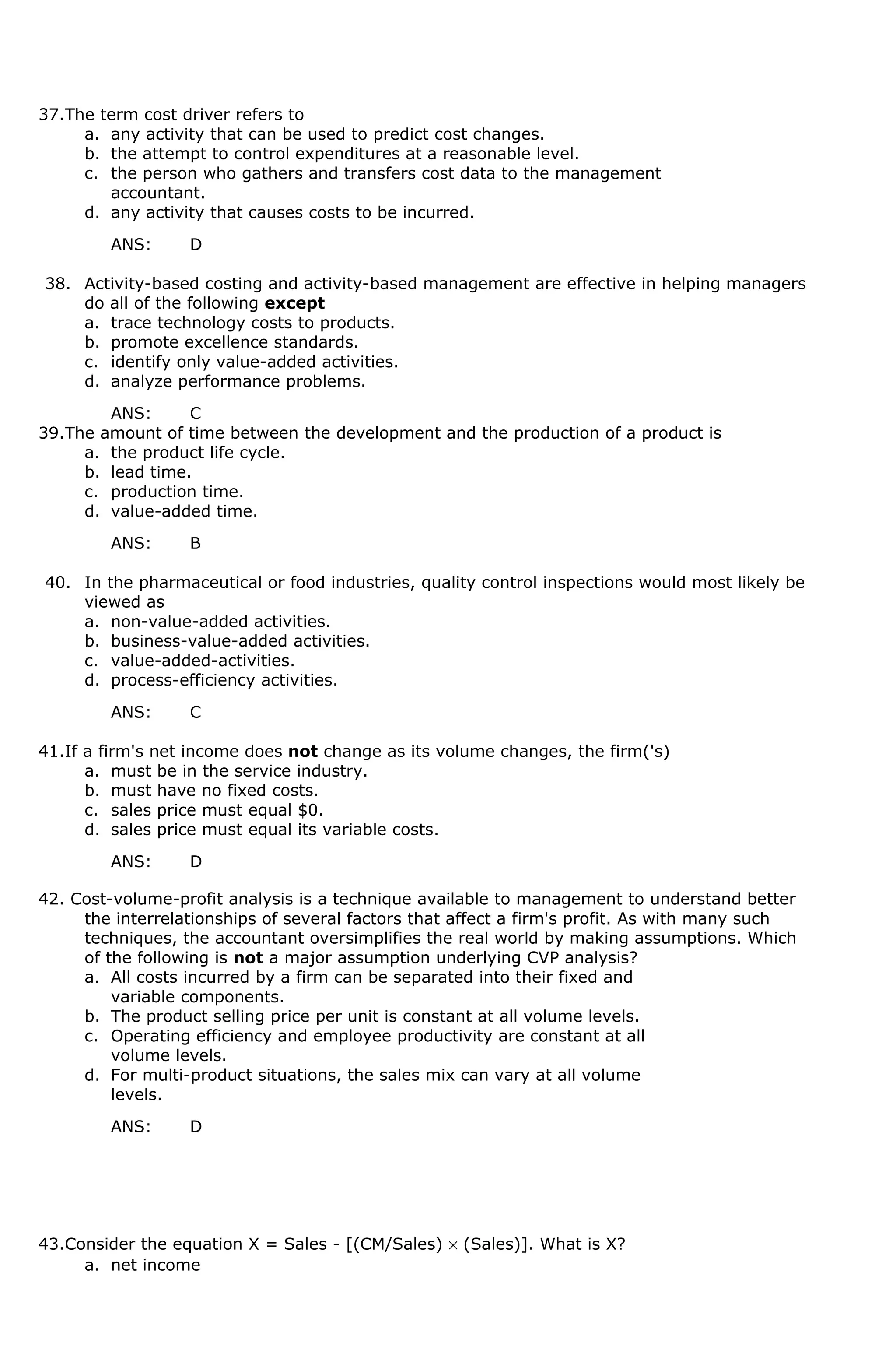 37.The term cost driver refers to
a. any activity that can be used to predict cost changes.
b. the attempt to control expenditures at a reasonable level.
c. the person who gathers and transfers cost data to the management
accountant.
d. any activity that causes costs to be incurred.
ANS: D
38. Activity-based costing and activity-based management are effective in helping managers
do all of the following except
a. trace technology costs to products.
b. promote excellence standards.
c. identify only value-added activities.
d. analyze performance problems.
ANS: C
39.The amount of time between the development and the production of a product is
a. the product life cycle.
b. lead time.
c. production time.
d. value-added time.
ANS: B
40. In the pharmaceutical or food industries, quality control inspections would most likely be
viewed as
a. non-value-added activities.
b. business-value-added activities.
c. value-added-activities.
d. process-efficiency activities.
ANS: C
41.If a firm's net income does not change as its volume changes, the firm('s)
a. must be in the service industry.
b. must have no fixed costs.
c. sales price must equal $0.
d. sales price must equal its variable costs.
ANS: D
42. Cost-volume-profit analysis is a technique available to management to understand better
the interrelationships of several factors that affect a firm's profit. As with many such
techniques, the accountant oversimplifies the real world by making assumptions. Which
of the following is not a major assumption underlying CVP analysis?
a. All costs incurred by a firm can be separated into their fixed and
variable components.
b. The product selling price per unit is constant at all volume levels.
c. Operating efficiency and employee productivity are constant at all
volume levels.
d. For multi-product situations, the sales mix can vary at all volume
levels.
ANS: D
43.Consider the equation X = Sales - [(CM/Sales) × (Sales)]. What is X?
a. net income
 