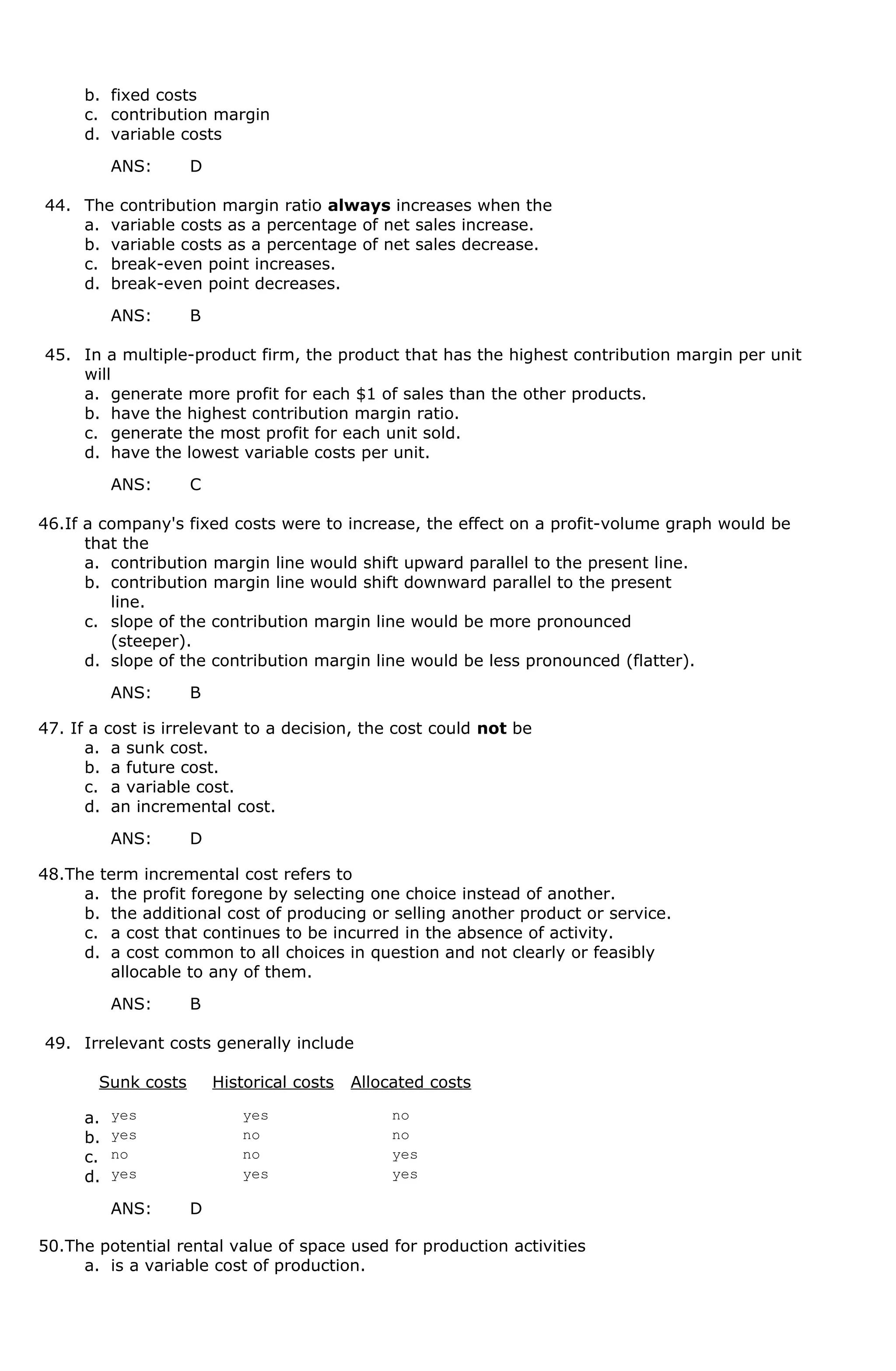 b. fixed costs
c. contribution margin
d. variable costs
ANS: D
44. The contribution margin ratio always increases when the
a. variable costs as a percentage of net sales increase.
b. variable costs as a percentage of net sales decrease.
c. break-even point increases.
d. break-even point decreases.
ANS: B
45. In a multiple-product firm, the product that has the highest contribution margin per unit
will
a. generate more profit for each $1 of sales than the other products.
b. have the highest contribution margin ratio.
c. generate the most profit for each unit sold.
d. have the lowest variable costs per unit.
ANS: C
46.If a company's fixed costs were to increase, the effect on a profit-volume graph would be
that the
a. contribution margin line would shift upward parallel to the present line.
b. contribution margin line would shift downward parallel to the present
line.
c. slope of the contribution margin line would be more pronounced
(steeper).
d. slope of the contribution margin line would be less pronounced (flatter).
ANS: B
47. If a cost is irrelevant to a decision, the cost could not be
a. a sunk cost.
b. a future cost.
c. a variable cost.
d. an incremental cost.
ANS: D
48.The term incremental cost refers to
a. the profit foregone by selecting one choice instead of another.
b. the additional cost of producing or selling another product or service.
c. a cost that continues to be incurred in the absence of activity.
d. a cost common to all choices in question and not clearly or feasibly
allocable to any of them.
ANS: B
49. Irrelevant costs generally include
Sunk costs Historical costs Allocated costs
a. yes yes no
b. yes no no
c. no no yes
d. yes yes yes
ANS: D
50.The potential rental value of space used for production activities
a. is a variable cost of production.
 