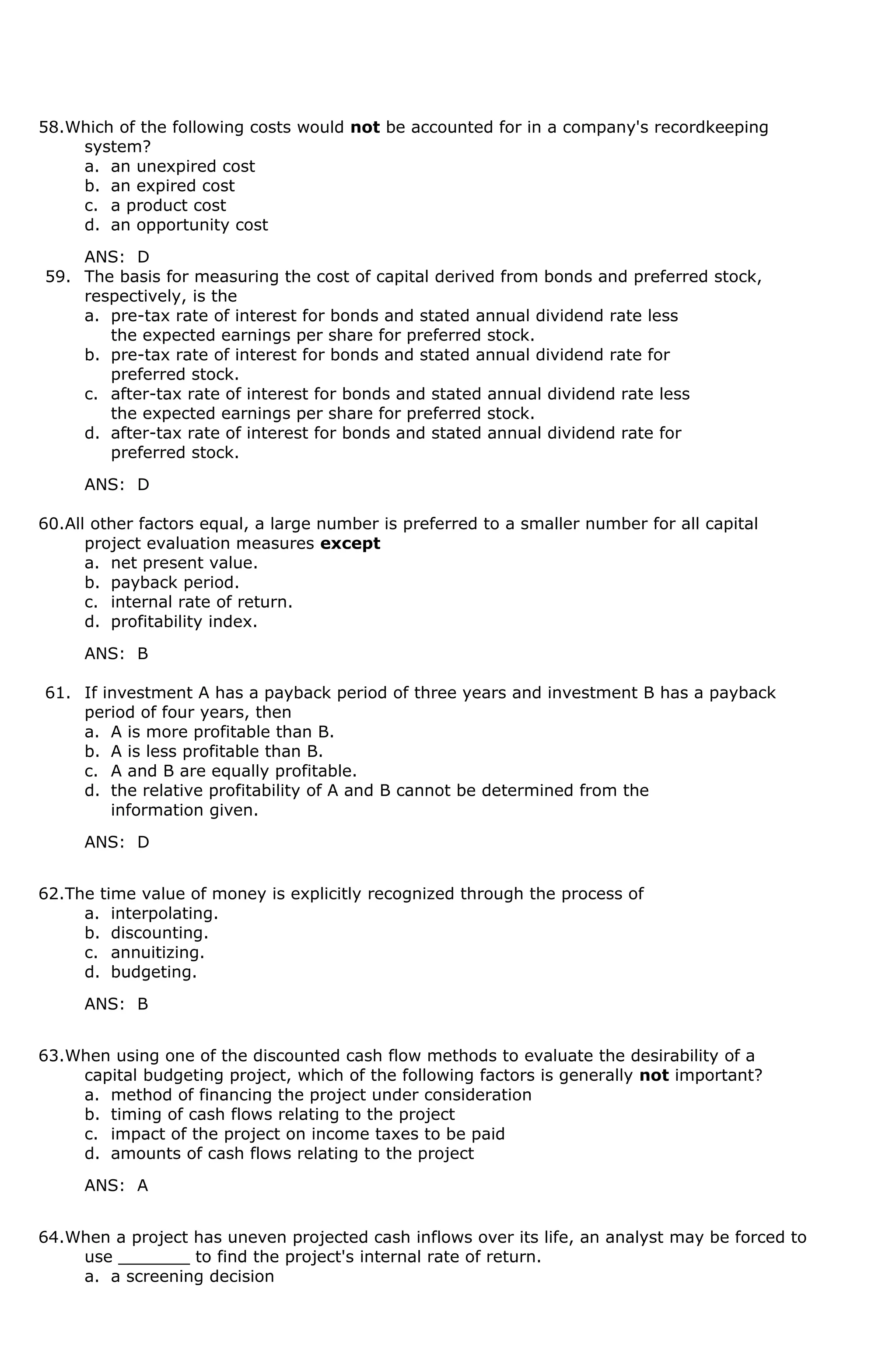 58.Which of the following costs would not be accounted for in a company's recordkeeping
system?
a. an unexpired cost
b. an expired cost
c. a product cost
d. an opportunity cost
ANS: D
59. The basis for measuring the cost of capital derived from bonds and preferred stock,
respectively, is the
a. pre-tax rate of interest for bonds and stated annual dividend rate less
the expected earnings per share for preferred stock.
b. pre-tax rate of interest for bonds and stated annual dividend rate for
preferred stock.
c. after-tax rate of interest for bonds and stated annual dividend rate less
the expected earnings per share for preferred stock.
d. after-tax rate of interest for bonds and stated annual dividend rate for
preferred stock.
ANS: D
60.All other factors equal, a large number is preferred to a smaller number for all capital
project evaluation measures except
a. net present value.
b. payback period.
c. internal rate of return.
d. profitability index.
ANS: B
61. If investment A has a payback period of three years and investment B has a payback
period of four years, then
a. A is more profitable than B.
b. A is less profitable than B.
c. A and B are equally profitable.
d. the relative profitability of A and B cannot be determined from the
information given.
ANS: D
62.The time value of money is explicitly recognized through the process of
a. interpolating.
b. discounting.
c. annuitizing.
d. budgeting.
ANS: B
63.When using one of the discounted cash flow methods to evaluate the desirability of a
capital budgeting project, which of the following factors is generally not important?
a. method of financing the project under consideration
b. timing of cash flows relating to the project
c. impact of the project on income taxes to be paid
d. amounts of cash flows relating to the project
ANS: A
64.When a project has uneven projected cash inflows over its life, an analyst may be forced to
use _______ to find the project's internal rate of return.
a. a screening decision
 
