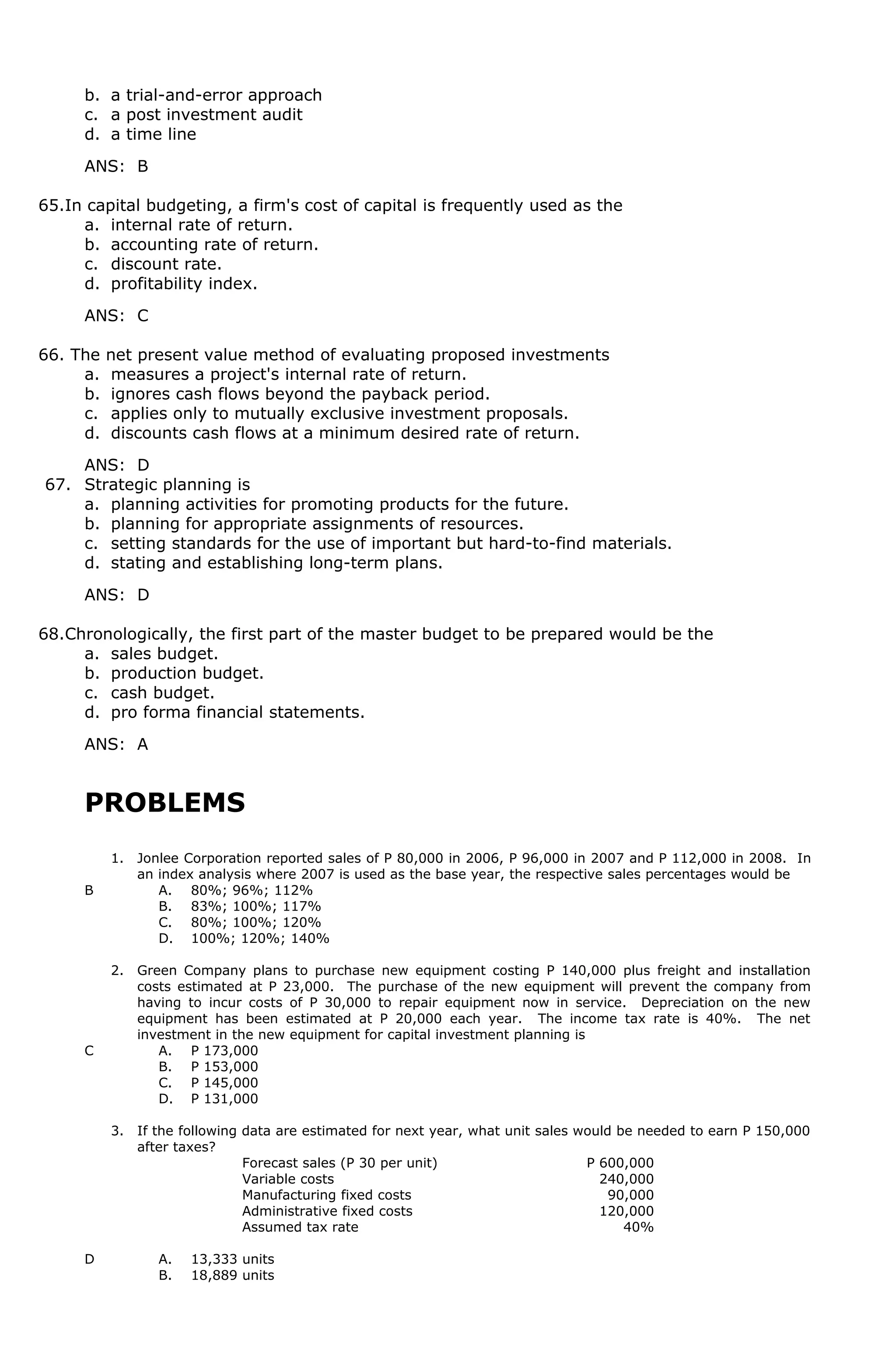 b. a trial-and-error approach
c. a post investment audit
d. a time line
ANS: B
65.In capital budgeting, a firm's cost of capital is frequently used as the
a. internal rate of return.
b. accounting rate of return.
c. discount rate.
d. profitability index.
ANS: C
66. The net present value method of evaluating proposed investments
a. measures a project's internal rate of return.
b. ignores cash flows beyond the payback period.
c. applies only to mutually exclusive investment proposals.
d. discounts cash flows at a minimum desired rate of return.
ANS: D
67. Strategic planning is
a. planning activities for promoting products for the future.
b. planning for appropriate assignments of resources.
c. setting standards for the use of important but hard-to-find materials.
d. stating and establishing long-term plans.
ANS: D
68.Chronologically, the first part of the master budget to be prepared would be the
a. sales budget.
b. production budget.
c. cash budget.
d. pro forma financial statements.
ANS: A
PROBLEMS
1. Jonlee Corporation reported sales of P 80,000 in 2006, P 96,000 in 2007 and P 112,000 in 2008. In
an index analysis where 2007 is used as the base year, the respective sales percentages would be
B A. 80%; 96%; 112%
B. 83%; 100%; 117%
C. 80%; 100%; 120%
D. 100%; 120%; 140%
2. Green Company plans to purchase new equipment costing P 140,000 plus freight and installation
costs estimated at P 23,000. The purchase of the new equipment will prevent the company from
having to incur costs of P 30,000 to repair equipment now in service. Depreciation on the new
equipment has been estimated at P 20,000 each year. The income tax rate is 40%. The net
investment in the new equipment for capital investment planning is
C A. P 173,000
B. P 153,000
C. P 145,000
D. P 131,000
3. If the following data are estimated for next year, what unit sales would be needed to earn P 150,000
after taxes?
Forecast sales (P 30 per unit) P 600,000
Variable costs 240,000
Manufacturing fixed costs 90,000
Administrative fixed costs 120,000
Assumed tax rate 40%
D A. 13,333 units
B. 18,889 units
 