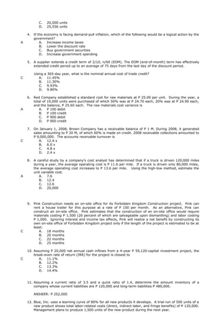 C. 20,000 units
D. 25,556 units
4. If the economy is facing demand-pull inflation, which of the following would be a logical action by the
government?
A A. Increase income taxes
B. Lower the discount rate
C. Buy government securities
D. Increase government spending
5. A supplier extends a credit term of 2/10, n/60 (EOM). The EOM (end-of-month) term has effectively
extended credit period up to an average of 75 days from the last day of the discount period.
Using a 365-day year, what is the nominal annual cost of trade credit?
C A. 11.45%
B. 11.30%
C. 9.93%
D. 9.80%
6. Red Company established a standard cost for raw materials at P 25.00 per unit. During the year, a
total of 10,000 units were purchased of which 50% was at P 24.70 each, 20% was at P 24.90 each,
and the balance, P 25.60 each. The raw materials cost variance is
A A. P 100 debit
B. P 100 credit
C. P 900 debit
D. P 900 credit
7. On January 1, 2008, Brown Company has a receivable balance of P 1 M. During 2008, it generated
sales amounting to P 20 M, of which 60% is made on credit. 2008 receivable collections amounted to
P 9,000,000. The accounts receivable turnover is
C A. 12.4 x
B. 6.0 x
C. 4.8 x
D. 2.4 x
8. A careful study by a company’s cost analyst has determined that if a truck is driven 120,000 miles
during a year, the average operating cost is P 11.6 per mile. If a truck is driven only 80,000 miles,
the average operating cost increases to P 13.6 per mile. Using the high-low method, estimate the
unit variable cost.
A A. 7.6
B. 12.4
C. 12.6
D. 20,000
9. Pink Construction needs an on-site office for its Forbidden Kingdom Construction project. Pink can
rent a house trailer for this purpose at a rate of P 100 per month. As an alternative, Pink can
construct an on-site office. Pink estimates that the construction of an on-site office would require
materials costing P 1,500 (20 percent of which are salvageable upon dismantling) and labor costing
P 1,000. Ignoring interest and income tax effects, Pink will realize a net benefit by constructing its
own on-site office of Forbidden Kingdom project only if the length of the project is estimated to be at
least:
C A. 18 months
B. 20 months
C. 22 months
D. 25 months
10. Assuming P 20,000 net annual cash inflows from a 4-year P 59,120-capital investment project, the
break-even rate of return (IRR) for the project is closest to
C A. 11.1%
B. 12.2%
C. 13.3%
D. 14.4%
11. Assuming a current ratio of 3.5 and a quick ratio of 1.4, determine the amount inventory of a
company whose current liabilities are P 120,000 and long-term liabilities P 480,000.
ANSWER: P 252,000
12. Blue, Inc. uses a learning curve of 80% for all new products it develops. A trial run of 500 units of a
new product shows total labor-related costs (direct, indirect labor, and fringe benefits) of P 120,000.
Management plans to produce 1,500 units of the new product during the next year.
 