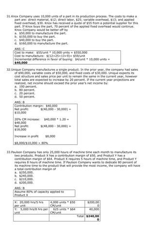 31.Knox Company uses 10,000 units of a part in its production process. The costs to make a
part are: direct material, $12; direct labor, $25; variable overhead, $13; and applied
fixed overhead, $30. Knox has received a quote of $55 from a potential supplier for this
part. If Knox buys the part, 70 percent of the applied fixed overhead would continue.
Knox Company would be better off by
a. $50,000 to manufacture the part.
b. $150,000 to buy the part.
c. $40,000 to buy the part.
d. $160,000 to manufacture the part.
ANS: C
Cost to make: $55/unit * 10,000 units = $550,000
Cost to manufacture: $(12+25+13+9)= $59/unit
Incremental difference in favor of buying: $4/unit * 10,000 units =
$40,000
32.Unique Company manufactures a single product. In the prior year, the company had sales
of $90,000, variable costs of $50,000, and fixed costs of $30,000. Unique expects its
cost structure and sales price per unit to remain the same in the current year, however
total sales are expected to increase by 20 percent. If the current year projections are
realized, net income should exceed the prior year’s net income by:
a. 100 percent.
b. 80 percent.
c. 20 percent.
d. 50 percent.
ANS: B
Contribution margin: $40,000
Net profit: $(40,000 - 30,000) =
$10,000
20% CM increase: $40,000 * 1.20 =
$48,000
Net profit: $(48,000 - 30,000) =
$18,000
Increase in profit $8,000
$8,000/$10,000 = 80%
33.Paulson Company has only 25,000 hours of machine time each month to manufacture its
two products. Product X has a contribution margin of $50, and Product Y has a
contribution margin of $64. Product X requires 5 hours of machine time, and Product Y
requires 8 hours of machine time. If Paulson Company wants to dedicate 80 percent of
its machine time to the product that will provide the most income, the company will have
a total contribution margin of
a. $250,000.
b. $240,000.
c. $210,000.
d. $200,000.
ANS: B
Assume 80% of capacity applied to
Product X
X: 20,000 hrs/5 hrs
per unit
4,000 units * $50
CM/unit
$200,00
0
Y: 5,000 hrs/8 hrs per
unit
625 units * $64
CM/unit
40,000
Total $240,00
0
 