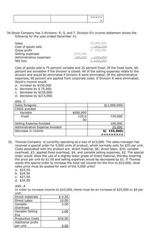 =====
=
34.Doyle Company has 3 divisions: R, S, and T. Division R's income statement shows the
following for the year ended December 31:
Sales $1,000,000
Cost of goods sold (800,000)
Gross profit $ 200,000
Selling expenses $100,000
Administrative expenses 250,000 (350,000)
Net loss $ (150,000)
Cost of goods sold is 75 percent variable and 25 percent fixed. Of the fixed costs, 60
percent are avoidable if the division is closed. All of the selling expenses relate to the
division and would be eliminated if Division R were eliminated. Of the administrative
expenses, 90 percent are applied from corporate costs. If Division R were eliminated,
Doyle’s income would
a. increase by $150,000.
b. decrease by $ 75,000.
c. decrease by $155,000.
d. decrease by $215,000.
ANS: C
Sales foregone $(1,000,000)
COGS avoided
Variable $600,000
Fixed 120,0
00
720,000
Selling Expense Avoided 100,000
Administrative Expense Avoided 25,000
Decrease in income $( 155,000)
=========
35. Thomas Company is currently operating at a loss of $15,000. The sales manager has
received a special order for 5,000 units of product, which normally sells for $35 per unit.
Costs associated with the product are: direct material, $6; direct labor, $10; variable
overhead, $3; applied fixed overhead, $4; and variable selling expenses, $2. The special
order would allow the use of a slightly lower grade of direct material, thereby lowering
the price per unit by $1.50 and selling expenses would be decreased by $1. If Thomas
wants this special order to increase the total net income for the firm to $10,000, what
sales price must be quoted for each of the 5,000 units?
a. $23.50
b. $24.50
c. $27.50
d. $34.00
ANS: A
In order to increase income to $10,000, there must be an increase of $25,000 or $5 per
unit.
Direct materials $ 4.50
Direct Labor 10.00
Variable
Overhead
3.00
Variable Selling
Exp
1.00
Production Costs $18.50
Additional profit
per unit 5.00
 