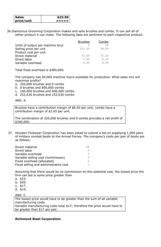 Sales
price/unit
$23.50
=====
36.Glamorous Grooming Corporation makes and sells brushes and combs. It can sell all of
either product it can make. The following data are pertinent to each respective product:
Brushes Combs
Units of output per machine hour 8 20
Selling price per unit $12.00 $4.00
Product cost per unit
Direct material $1.00 $1.20
Direct labor 2.00 0.10
Variable overhead 0.50 0.05
Total fixed overhead is $380,000.
The company has 40,000 machine hours available for production. What sales mix will
maximize profits?
a. 320,000 brushes and 0 combs
b. 0 brushes and 800,000 combs
c. 160,000 brushes and 600,000 combs
d. 252,630 brushes and 252,630 combs
ANS: A
Brushes have a contribution margin of $8.50 per unit; combs have a
contribution margin of $2.65 per unit.
The combination of 320,000 brushes and 0 combs provides a net profit of
$340,000.
37. Houston Footwear Corporation has been asked to submit a bid on supplying 1,000 pairs
of military combat boots to the Armed Forces. The company's costs per pair of boots are
as follows:
Direct material $8
Direct labor 6
Variable overhead 3
Variable selling cost (commission) 3
Fixed overhead (allocated) 2
Fixed selling and administrative cost 1
Assuming that there would be no commission on this potential sale, the lowest price the
firm can bid is some price greater than
a. $23.
b. $20.
c. $17.
d. $14.
ANS: C
The lowest price would have to be greater than the sum of all variable
manufacturing costs.
Variable manufacturing costs total $17; therefore the price would have to
be greater than $17 per pair.
Richmond Steel Corporation
 