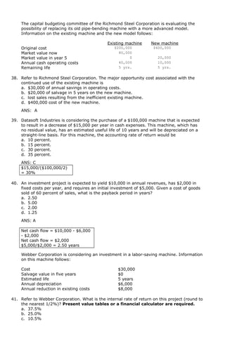 The capital budgeting committee of the Richmond Steel Corporation is evaluating the
possibility of replacing its old pipe-bending machine with a more advanced model.
Information on the existing machine and the new model follows:
Existing machine New machine
Original cost $200,000 $400,000
Market value now 80,000
Market value in year 5 0 20,000
Annual cash operating costs 40,000 10,000
Remaining life 5 yrs. 5 yrs.
38. Refer to Richmond Steel Corporation. The major opportunity cost associated with the
continued use of the existing machine is
a. $30,000 of annual savings in operating costs.
b. $20,000 of salvage in 5 years on the new machine.
c. lost sales resulting from the inefficient existing machine.
d. $400,000 cost of the new machine.
ANS: A
39. Datasoft Industries is considering the purchase of a $100,000 machine that is expected
to result in a decrease of $15,000 per year in cash expenses. This machine, which has
no residual value, has an estimated useful life of 10 years and will be depreciated on a
straight-line basis. For this machine, the accounting rate of return would be
a. 10 percent.
b. 15 percent.
c. 30 percent.
d. 35 percent.
ANS: C
$15,000/($100,000/2)
= 30%
40. An investment project is expected to yield $10,000 in annual revenues, has $2,000 in
fixed costs per year, and requires an initial investment of $5,000. Given a cost of goods
sold of 60 percent of sales, what is the payback period in years?
a. 2.50
b. 5.00
c. 2.00
d. 1.25
ANS: A
Net cash flow = $10,000 - $6,000
- $2,000
Net cash flow = $2,000
$5,000/$2,000 = 2.50 years
Webber Corporation is considering an investment in a labor-saving machine. Information
on this machine follows:
Cost $30,000
Salvage value in five years $0
Estimated life 5 years
Annual depreciation $6,000
Annual reduction in existing costs $8,000
41. Refer to Webber Corporation. What is the internal rate of return on this project (round to
the nearest 1/2%)? Present value tables or a financial calculator are required.
a. 37.5%
b. 25.0%
c. 10.5%
 