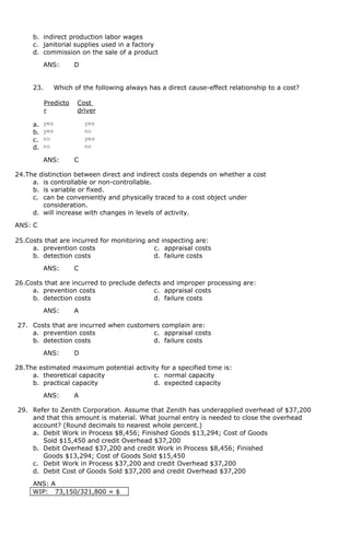 b. indirect production labor wages
c. janitorial supplies used in a factory
d. commission on the sale of a product
ANS: D
23. Which of the following always has a direct cause-effect relationship to a cost?
Predicto
r
Cost
driver
a. yes yes
b. yes no
c. no yes
d. no no
ANS: C
24.The distinction between direct and indirect costs depends on whether a cost
a. is controllable or non-controllable.
b. is variable or fixed.
c. can be conveniently and physically traced to a cost object under
consideration.
d. will increase with changes in levels of activity.
ANS: C
25.Costs that are incurred for monitoring and inspecting are:
a. prevention costs c. appraisal costs
b. detection costs d. failure costs
ANS: C
26.Costs that are incurred to preclude defects and improper processing are:
a. prevention costs c. appraisal costs
b. detection costs d. failure costs
ANS: A
27. Costs that are incurred when customers complain are:
a. prevention costs c. appraisal costs
b. detection costs d. failure costs
ANS: D
28.The estimated maximum potential activity for a specified time is:
a. theoretical capacity c. normal capacity
b. practical capacity d. expected capacity
ANS: A
29. Refer to Zenith Corporation. Assume that Zenith has underapplied overhead of $37,200
and that this amount is material. What journal entry is needed to close the overhead
account? (Round decimals to nearest whole percent.)
a. Debit Work in Process $8,456; Finished Goods $13,294; Cost of Goods
Sold $15,450 and credit Overhead $37,200
b. Debit Overhead $37,200 and credit Work in Process $8,456; Finished
Goods $13,294; Cost of Goods Sold $15,450
c. Debit Work in Process $37,200 and credit Overhead $37,200
d. Debit Cost of Goods Sold $37,200 and credit Overhead $37,200
ANS: A
WIP: 73,150/321,800 = $
 