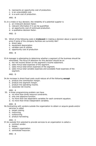 b. represents an opportunity cost of production.
c. is an unavoidable cost.
d. is a sunk cost of production.
ANS: B
51.In a make or buy decision, the reliability of a potential supplier is
a. an irrelevant decision factor.
b. relevant information if it can be quantified.
c. an opportunity cost of continued production.
d. a qualitative decision factor.
ANS: D
52. Which of the following costs is irrelevant in making a decision about a special order
price if some of the company facilities are currently idle?
a. direct labor
b. equipment depreciation
c. variable cost of utilities
d. opportunity cost of production
ANS: B
53.A manager is attempting to determine whether a segment of the business should be
eliminated. The focus of attention for this decision should be on
a. the net income shown on the segment's income statement.
b. sales minus total expenses of the segment.
c. sales minus total direct expenses of the segment.
d. sales minus total variable expenses and avoidable fixed expenses of the
segment.
ANS: D
54.An increase in direct fixed costs could reduce all of the following except
a. product line contribution margin.
b. product line segment margin.
c. product line operating income.
d. corporate net income.
ANS: A
55. A linear programming problem can have
a. no more than three resource constraints.
b. only one objective function.
c. no more than two dependent variables for each constraint equation.
d. no more than three independent variables.
ANS: B
56.Contracting with vendors outside the organization to obtain or acquire goods and/or
services is called
a. target costing.
b. insourcing.
c. outsourcing.
d. product harvesting.
ANS: C
57.An outside firm selected to provide services to an organization is called a
a. contract vendor.
b. lessee.
c. network organization.
d. centralized insourcer.
ANS: A
 
