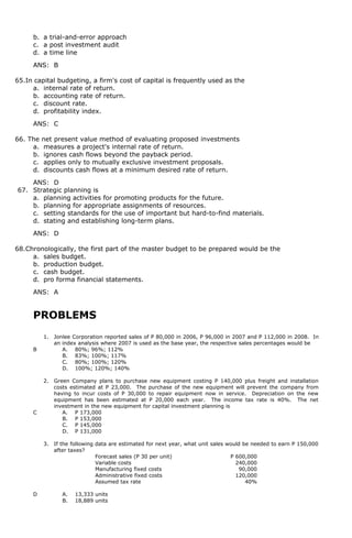 b. a trial-and-error approach
c. a post investment audit
d. a time line
ANS: B
65.In capital budgeting, a firm's cost of capital is frequently used as the
a. internal rate of return.
b. accounting rate of return.
c. discount rate.
d. profitability index.
ANS: C
66. The net present value method of evaluating proposed investments
a. measures a project's internal rate of return.
b. ignores cash flows beyond the payback period.
c. applies only to mutually exclusive investment proposals.
d. discounts cash flows at a minimum desired rate of return.
ANS: D
67. Strategic planning is
a. planning activities for promoting products for the future.
b. planning for appropriate assignments of resources.
c. setting standards for the use of important but hard-to-find materials.
d. stating and establishing long-term plans.
ANS: D
68.Chronologically, the first part of the master budget to be prepared would be the
a. sales budget.
b. production budget.
c. cash budget.
d. pro forma financial statements.
ANS: A
PROBLEMS
1. Jonlee Corporation reported sales of P 80,000 in 2006, P 96,000 in 2007 and P 112,000 in 2008. In
an index analysis where 2007 is used as the base year, the respective sales percentages would be
B A. 80%; 96%; 112%
B. 83%; 100%; 117%
C. 80%; 100%; 120%
D. 100%; 120%; 140%
2. Green Company plans to purchase new equipment costing P 140,000 plus freight and installation
costs estimated at P 23,000. The purchase of the new equipment will prevent the company from
having to incur costs of P 30,000 to repair equipment now in service. Depreciation on the new
equipment has been estimated at P 20,000 each year. The income tax rate is 40%. The net
investment in the new equipment for capital investment planning is
C A. P 173,000
B. P 153,000
C. P 145,000
D. P 131,000
3. If the following data are estimated for next year, what unit sales would be needed to earn P 150,000
after taxes?
Forecast sales (P 30 per unit) P 600,000
Variable costs 240,000
Manufacturing fixed costs 90,000
Administrative fixed costs 120,000
Assumed tax rate 40%
D A. 13,333 units
B. 18,889 units
 