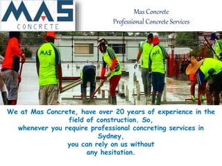 Mas Concrete
Professional Concrete Services
We at Mas Concrete, have over 20 years of experience in the
field of construction. So,
whenever you require professional concreting services in
Sydney,
you can rely on us without
any hesitation.
 