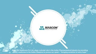 MASCON Healthcare Pvt Ltd. plays a pivotal role in the Indian Pharmaceutical Industry by providing
quality medicines to the Indian Diaspora to pursue our quest – “bringing sunshine to every hope”.
 