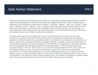 Safe Harbor Statement
Statements contained in this presentation that reflect our views about our future performance and constitute
“forward-looking statements” under the Private Securities Litigation Reform Act of 1995. Forward-looking
statements can be identified by words such as “believe,” “anticipate,” “appear,” “may,” “will,” “should,” “intend,”
“plan,” “estimate,” “expect,” “assume,” “seek,” “forecast,” and similar references to future periods. Our views
about future performance involve risks and uncertainties that are difficult to predict and, accordingly, our
actual results may differ materially from the results discussed in our forward-looking statements. We caution
you against relying on any of these forward-looking statements.
Our future performance may be affected by the levels of home improvement activity and new home
construction, our ability to maintain our strong brands and to develop and introduce new and improved
products, our ability to maintain our competitive position in our industries, our reliance on key customers, our
ability to achieve the anticipated benefits of our strategic initiatives, our ability to sustain the performance of
our cabinetry businesses, the cost and availability of raw materials, our dependence on third party suppliers,
and risks associated with international operations and global strategies. These and other factors are
discussed in detail in Item 1A, “Risk Factors” in our most recent Annual Report on Form 10-K, as well as in
our Quarterly Reports on Form 10-Q and in other filings we make with the Securities and Exchange
Commission. The forward-looking statements in this press release speak only as of the date of this press
release. Factors or events that could cause our actual results to differ may emerge from time to time, and it is
not possible for us to predict all of them. Unless required by law, we undertake no obligation to update publicly
any forward-looking statements as a result of new information, future events or otherwise.
2
 