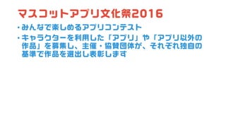 マスコットアプリ文化祭2016
• みんなで楽しめるアプリコンテスト
• キャラクターを利用した「アプリ」や「アプリ以外の
作品」を募集し、主催・協賛団体が、それぞれ独自の
基準で作品を選出し表彰します
 