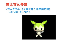 東北ずん子賞
• ずんだもん（＊東北ずん子の持ち物）
• 水っぽいスープさん
 