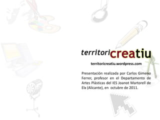 territoricreatiu.wordpress.com

Presentación realizada por Carlos Gimeno
Ferrer, profesor en el Departamento de
Artes Plásticas del IES Joanot Martorell de
Elx (Alicante), en octubre de 2011.
 