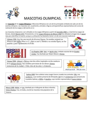 MASCOTAS OLIMPICAS.
Las mascotas de los Juegos Olímpicos o Mascotas Olímpicas son uno de los principales símbolos de cada uno de los
eventos olímpicos. Las mascotas son, usualmente, animales o figuras antropomórficas representativas de la zona de
realización de los Juegos o del evento en sí.

Las mascotas empezaron a ser utilizados en los Juegos Olímpicos a partir de Grenoble 1968 y, a nivel de los Juegos de
Verano, desde Múnich 1972. Previamente, en los Juegos Olímpicos de México 1968 fue utilizada la imagen de un jaguar
rojo para identificar el evento aunque su utilización fue bastante menor a la de una mascota tradicional.

  Atlanta 1996. Izzy fue una mezcla de diversas figuras. Su nombre original era
  Whatizit (del inglés What is it?, ¿Qué es esto?). Debido a su extraña figura, no fue
  popular y pasó rápidamente al olvido.



                                     Los Ángeles 1984. Sam, un águila calva, símbolo nacional de los Estados
                                     Unidos. Fue diseñado por Robert Moore y Disney.



  Atenas 2004. Athenà y Phèvos eran dos niños inspirados en dos muñecos
  de la antigua Grecia. Sus nombres provenían de los dioses Atenea,
  protectora de la ciudad, y Febo, dios de las artes y el deporte.



                              Sydney 2000. Para celebrar estos Juegos fueron creados tres animales: Olly, una
                             cucaburra, cuyo nombre provenía de Olimpíada; Sid era un ornitorrinco que provenía de
                             la palabra Sydney; y Millie, el equidna, cuyo nombre representaba el nuevo milenio.




Moscú 1980. Misha, un oso, diseñado por el dibujante de libros infantiles
Víctor Chizikov. Fue, sin duda, una de las mascotas más populares de la
historia.
 
