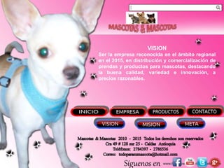 Síguenos en
VISION
Ser la empresa reconocida en el ámbito regional
en el 2015, en distribución y comercialización de
prendas y productos para mascotas, destacando
la buena calidad, variedad e innovación, a
precios razonables.
 