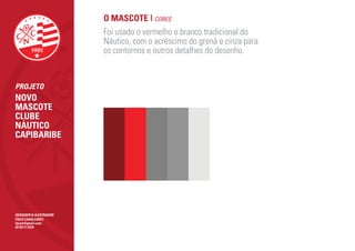 O MASCOTE | CORES
                        Foi usado o vermelho e branco tradicional do
                        Náutico, com o acréscimo do grená e cinza para
                        os contornos e outros detalhes do desenho.


PROJETO
NOVO
MASCOTE
CLUBE
NÁUTICO
CAPIBARIBE




DESIGNER & ILUSTRADOR
ÍTALO CAVALCANTI
itjcan@gmail.com
(81)9111.5370
 