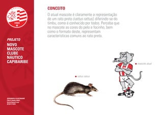CONCEITO
                        O atual mascote é claramente a representação
                        de um rato preto (rattus rattus), diferindo-se do
                        timbu, como é conhecido por todos. Perceba que
                        no mascote as cores do pelo e focinho, bem
                        como o formato deste, representam
                        características comuns ao rato preto.
PROJETO
NOVO
MASCOTE
CLUBE
NÁUTICO
CAPIBARIBE                                                                  mascote atual



                                            rattus rattus




DESIGNER & ILUSTRADOR
ÍTALO CAVALCANTI
itjcan@gmail.com
(81)9111.5370
 