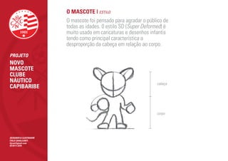O MASCOTE | ESTILO
                        O mascote foi pensado para agradar o público de
                        todas as idades. 0 estilo SD (Super Deformed) é
                        muito usado em caricaturas e desenhos infantis
                        tendo como principal característica a
                        desproporção da cabeça em relação ao corpo.
PROJETO
NOVO
MASCOTE
CLUBE
NÁUTICO                                                          cabeça
CAPIBARIBE



                                                                 corpo




DESIGNER & ILUSTRADOR
ÍTALO CAVALCANTI
itjcan@gmail.com
(81)9111.5370
 