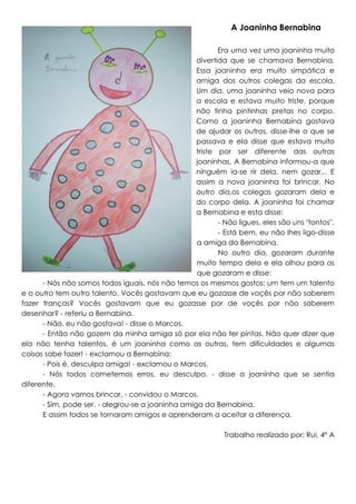 A Joaninha Bernabina
Era uma vez uma joaninha muito
divertida que se chamava Bernabina.
Essa joaninha era muito simpática e
amiga dos outros colegas da escola.
Um dia, uma joaninha veio nova para
a escola e estava muito triste, porque
não tinha pintinhas pretas no corpo.
Como a joaninha Bernabina gostava
de ajudar os outros, disse-lhe o que se
passava e ela disse que estava muito
triste por ser diferente das outras
joaninhas. A Bernabina informou-a que
ninguém ia-se rir dela, nem gozar... E
assim a nova joaninha foi brincar. No
outro dia,os colegas gozaram dela e
do corpo dela. A joaninha foi chamar
a Bernabina e esta disse:
- Não ligues, eles são uns "tontos".
- Está bem, eu não lhes ligo-disse
a amiga da Bernabina.
No outro dia, gozaram durante
muito tempo dela e ela olhou para os
que gozaram e disse:
- Nós não somos todos iguais, nós não temos os mesmos gostos: um tem um talento
e o outro tem outro talento. Vocês gostavam que eu gozasse de voçês por não saberem
fazer tranças? Vocês gostavam que eu gozasse por de voçês por não saberem
desenhar? - referiu a Bernabina.
- Não, eu não gostava! - disse o Marcos.
- Então não gozem da minha amiga só por ela não ter pintas. Não quer dizer que
ela não tenha talentos, é um joaninha como as outras, tem dificuldades e algumas
coisas sabe fazer! - exclamou a Bernabina:
- Pois é, desculpa amiga! - exclamou o Marcos.
- Nós todos cometemos erros, eu desculpo. - disse a joaninha que se sentia
diferente.
- Agora vamos brincar. - convidou o Marcos.
- Sim, pode ser. - alegrou-se a joaninha amiga da Bernabina.
E assim todos se tornaram amigos e aprenderam a aceitar a diferença.
Trabalho realizado por: Rui, 4º A

 