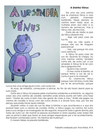A Ursinha Vénus
Era uma vez uma ursinha
que se chamava Vénus e vivia
num
planeta
chamado
Sorrilândia. Nesse planeta os
ursinhos eram todos azuis: as
mulheres eram azul claro e os
homens de azul-escuro, mas a
Vénus não, ela era roxa.
Certo dia de Verão os pais
da Vénus disseram-lhe:
- Hoje vais para casa da
tua tia.
- Mas eu não quero ir
porque não vou ter ninguém
para brincar!
- Vais, vais porque há uma
nova vizinha lá.
A Vénus foi para casa da
sua tia. Quando lá chegou viu
uma menina ursinha, também
como ela, de outra cor: a cor
amarela! A Vénus foi lá ter com
ela e perguntou-lhe:
- Qual é o teu nome?
- O meu nome é Solmira, só
porque tenho a cor do sol e,
como é que tu te chamas?
- Eu chamo-me Vénus
porque nasci lá! Estou muito feliz
por te ter encontrado, porque
nunca tive uma amiga igual a mim, com outra cor.
As duas, de imediato, começaram a brincar. Ao fim do dia foram dormir para as
suas casas.
Certo dia a Vénus foi passear pelas montanhas sorridentes e entretanto, viu alguma
coisa: era uma varinha de condão vermelha onde estava escrito em latim uma frase
assim: “Gostar de cores é bom mas não gostar de cores é mau.” Então ela pegou na
varinha de condão e tocou com ela numa árvore e a árvore ficou rosa, por isso ela
pensou que podia tornar opais colorido.
Quando voltou à casa da sua tia disse à Solmira o que acontecera e o que era
possível fazer com a varinha de condão. Então, a Vénus pegou na varinha, fez outra
para a sua amiga e na madrugada do dia seguinte, enquanto toda a gente dormia, pôs
todos de outra cor. De manhã as pessoas acordaram e viram aquelas cores todas! Até
veio no jornal a dizer que foram as duas amigas responsáveis por o tal acontecimento.
Elas ficaram conhecidas como: “As meninas da mudança”.
E viveram felizes no planeta Sorrilândia.
Trabalho realizado por: Ana Maria, 4º A

 