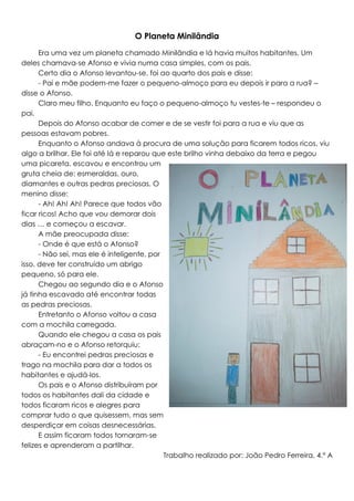 O Planeta Minilândia
Era uma vez um planeta chamado Minilândia e lá havia muitos habitantes. Um
deles chamava-se Afonso e vivia numa casa simples, com os pais.
Certo dia o Afonso levantou-se, foi ao quarto dos pais e disse:
- Pai e mãe podem-me fazer o pequeno-almoço para eu depois ir para a rua? –
disse o Afonso.
Claro meu filho. Enquanto eu faço o pequeno-almoço tu vestes-te – respondeu o
pai.
Depois do Afonso acabar de comer e de se vestir foi para a rua e viu que as
pessoas estavam pobres.
Enquanto o Afonso andava à procura de uma solução para ficarem todos ricos, viu
algo a brilhar. Ele foi até lá e reparou que este brilho vinha debaixo da terra e pegou
uma picareta, escavou e encontrou um
gruta cheia de: esmeraldas, ouro,
diamantes e outras pedras preciosas. O
menino disse:
- Ah! Ah! Ah! Parece que todos vão
ficar ricos! Acho que vou demorar dois
dias … e começou a escavar.
A mãe preocupada disse:
- Onde é que está o Afonso?
- Não sei, mas ele é inteligente, por
isso, deve ter construído um abrigo
pequeno, só para ele.
Chegou ao segundo dia e o Afonso
já tinha escavado até encontrar todas
as pedras preciosas.
Entretanto o Afonso voltou a casa
com a mochila carregada.
Quando ele chegou a casa os pais
abraçam-no e o Afonso retorquiu:
- Eu encontrei pedras preciosas e
trago na mochila para dar a todos os
habitantes e ajudá-los.
Os pais e o Afonso distribuíram por
todos os habitantes dali da cidade e
todos ficaram ricos e alegres para
comprar tudo o que quisessem, mas sem
desperdiçar em coisas desnecessárias.
E assim ficaram todos tornaram-se
felizes e aprenderam a partilhar.
Trabalho realizado por: João Pedro Ferreira, 4.º A

 