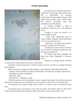 O Poli o brincalhão
Era uma vez um peluche que era o
cartão de vista da loja, ele chamava-se:
Poli
o
brincalhão.
As
pessoas
chamavam-lhe brincalhão porque o Poli
podia fazer karaté, voar e atirar fogo.
Um menino chamado João quis
comprá-lo e a mãe deixou.
O menino chegou a casa e
começou a brincar com o seu peluche
novo.
Chegou à hora do jantar e o
menino disse à mãe:
- Mãe estou desejando que os
meus amigos cheguem para brincarem
com o meu peluche novo.
- Está bem, mas agora vais dormir e
quando acordares já vais vê-los.
O amigo do João estava a brincar
com o Poli e, de repente o peluche caiu
no lago e afundou-se.
O menino não tinha coragem de
dizer que tinha "afogado" o boneco
novo.
Quando os amigos foram embora
o João sentiu imensa falta do seu Poli o brincalhão.
Durante a semana quando o menino ia para a escola, ia triste e os amigos ficaram
preocupados.
Então, quando o amigo do João chegou a casa disse ao João pelo telemóvel:
- João eu estava a brincar como teu brinquedo, mas ele caiu no lago e afundouse.
- Obrigado por seres verdadeiro.
- Desculpa, João.
- Não faz mal. - retorquiu o João.
O João ia para a cama e lembrou-se que, naquela hora fazia uma semana que ele
tinha tido o brinquedo novo. Entretanto, na sua cama o João voltou a ver o peluche.
O brinquedo, do fundo do lago abriu a alma e viu tudo o que o menino lhe tinha
feito.
O peluche pôs as suas asas e voou até ao quarto do menino. Este ao vê-lo ficou
muito feliz pelo boneco ter voltado e dormiu feliz com o sonho que estava a ter.

Trabalho realizado por: Marcos Freitas, 4º A

 