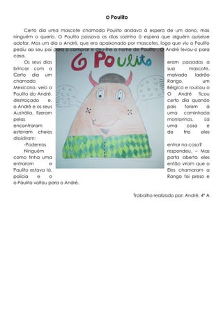 O Poulito
Certo dia uma mascote chamada Poulito andava á espera de um dono, mas
ninguém o queria. O Poulito passava os dias sozinho á espera que alguém quisesse
adotar. Mas um dia o André, que era apaixonado por mascotes, logo que viu o Poulito
pediu ao seu pai para o comprar e deu-lhe o nome de Poulito . O André levou-o para
casa.
Os seus dias
eram passados a
brincar com a
sua
mascote.
Certo dia um
malvado
ladrão
chamado
Rango,
um
Mexicano, veio a
Bélgica e roubou o
Poulito do André.
O
André
ficou
destroçado
e,
certo dia quando
o André e os seus
pais
foram
á
Austrália, fizeram
uma caminhada
pelas
montanhas.
Lá
encontraram
uma
casa
e
estavam cheios
de
frio
eles
dissidiram:
-Podemos
entrar na casa?
Ninguém
respondeu. – Mas
como tinha uma
porta aberta eles
entraram
e
então viram que o
Paulito estava lá.
Eles chamaram a
polícia
e
o
Rango foi preso e
o Paulito voltou para o André.
Trabalho realizado por: André, 4º A

 