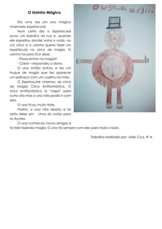 O Ursinho Mágico
Era uma vez um urso mágico
chamado espetacular.
Num certo dia o Espetacular
ouviu um barulho na rua e, quando
ele espreitou donde vinha o ruído, viu
um circo e o ursinho queria fazer um
espetáculo no circo de magia. O
ursinho foi para lá e disse:
- Posso entrar na magia?
- Claro! – respondeu o dono.
O urso então entrou e fez um
truque de magia que fez aparecer
um palhaço com um coelho na mão.
O Espetacular chamou ao circo
da magia: Circo Antifantástico. O
circo Antifantástico ia “viajar” para
outro sitio mas o urso não podia ir com
eles.
O urso ficou muito triste.
Porém, o urso não desistiu e foi
atrás deles em cima do avião para
os Açores.
O urso conheceu novos amigos e
foi feliz fazendo magia. O urso foi sempre com eles para todo o lado.
Trabalho realizado por: João Cruz, 4º A

 