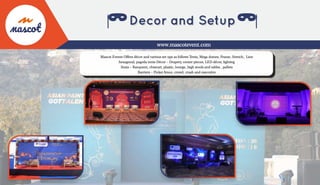 Mascot Events Offers décor and various set ups as follows Tents, Mega domes, Frame, Stretch, Line
hexagonal, pagoda tents Décor – Drapery, center pieces, LED décor, lighting
Seats – Banquent, chiavari, plastic, lounge, high stools and tables , pallets
Barriers – Picket fence, crowd, crash and executive
www.mascotevent.com
 