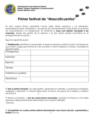 Antofagasta International School
              Depto. Lengua Castellana y Comunicación
              Sextos Básicos 2013




              Primer festival de “Mascoticuentos”

En esta unidad hemos aprendido mucho sobre textos narrativos y sus elementos:
especialmente sobre narradores y secuencia de acontecimientos. Para poner en práctica
tus conocimientos y tu imaginación, te invitamos a crear una historia vinculada a las
mascotas. Quizás ese perrito de la esquina o el del vecino podría convertirse en el
protagonista de tu cuento…

Sigue los siguientes pasos:

1° Planificación: Identifica tus personajes, el espacio donde ocurrirá la acción y el tiempo en
que vivirán. Luego qué hechos le o les ocurrirán y cómo finalizará tu historia. Completa la
siguiente tabla.
Protagonista

Narrador

Espacio

Tiempo

Problema o quiebre

Desenlace



2° Haz tu primer borrador con lápiz grafito, separando en párrafos y cuidando la ortografía,
caligrafía y redacción. Tu historia debe tener al menos una plana de cuaderno y máximo
dos (Fecha:                          ).

3° Revisa tu borrador y haz las correcciones necesarias, escríbelo en limpio en una hojita
especial y dibuja ilustraciones relacionados con lo que lo relatado.
 (Fecha:).



4° ¡Compártelo en nuestro primer festival demostrando muy buena dicción, expresividad y
fluidez! (Fecha:                                ).
 