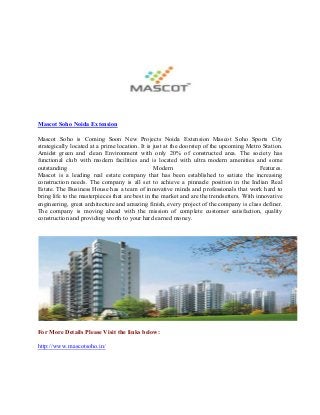 Mascot Soho Noida Extension
Mascot Soho is Coming Soon New Projects Noida Extension Mascot Soho Sports City
strategically located at a prime location. It is just at the doorstep of the upcoming Metro Station.
Amidst green and clean Environment with only 20% of constructed area. The society has
functional club with modern facilities and is located with ultra modern amenities and some
outstanding
Modern
Features.
Mascot is a leading real estate company that has been established to satiate the increasing
construction needs. The company is all set to achieve a pinnacle position in the Indian Real
Estate. The Business House has a team of innovative minds and professionals that work hard to
bring life to the masterpieces that are best in the market and are the trendsetters. With innovative
engineering, great architecture and amazing finish, every project of the company is class definer.
The company is moving ahead with the mission of complete customer satisfaction, quality
construction and providing worth to your hard earned money.

For More Details Please Visit the links below:
http://www.mascotsoho.in/

 