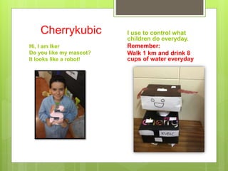 Cherrykubic
Hi, I am Iker
Do you like my mascot?
It looks like a robot!
I use to control what
children do everyday.
Remember:
Walk 1 km and drink 8
cups of water everyday
 