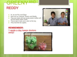 GREENYAND
REDDY
 Hi, we are Pau and Edgar
 Here are our mascots: Greeny and Reddy.
 They are made with two empty plastic bottles with
red and green paper inside.
 They’ve got 2 eyes and a stem at the top.
 They look like two apples.
REMBEMBER:
1 apple a day keeps doctors
away!
 
