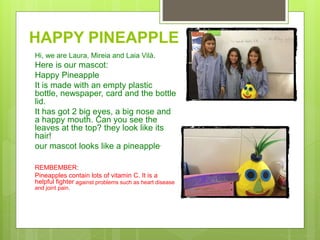 HAPPY PINEAPPLE
Hi, we are Laura, Mireia and Laia Vilà.
Here is our mascot:
Happy Pineapple
It is made with an empty plastic
bottle, newspaper, card and the bottle
lid.
It has got 2 big eyes, a big nose and
a happy mouth. Can you see the
leaves at the top? they look like its
hair!
our mascot looks like a pineapple.
REMBEMBER:
Pineapples contain lots of vitamin C. It is a
helpful fighter against problems such as heart disease
and joint pain.
 