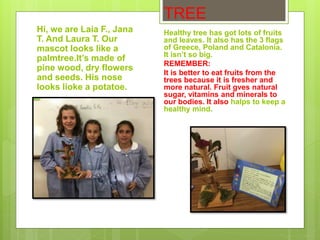 TREE
Hi, we are Laia F., Jana
T. And Laura T. Our
mascot looks like a
palmtree.It’s made of
pine wood, dry flowers
and seeds. His nose
looks lioke a potatoe.
Healthy tree has got lots of fruits
and leaves. It also has the 3 flags
of Greece, Poland and Catalonia.
It isn’t so big.
REMEMBER:
It is better to eat fruits from the
trees because it is fresher and
more natural. Fruit gves natural
sugar, vitamins and minerals to
our bodies. It also halps to keep a
healthy mind.
 