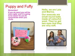 Puppy and Fuffy
Remember!
If you do sport you will be
more agile, and it is going
to be easier for you to
concentrate when you
study.
Hello, we are Laia
and Marina.
Our mascots are
small round balls
made of colourful
wool. They’ve got
two eyes and they
are very soft.
 