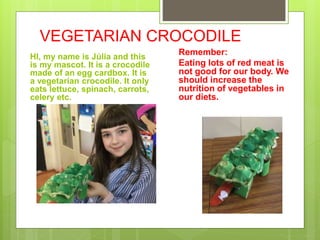 VEGETARIAN CROCODILE
HI, my name is Júlia and this
is my mascot. It is a crocodile
made of an egg cardbox. It is
a vegetarian crocodile. It only
eats lettuce, spinach, carrots,
celery etc.
Remember:
Eating lots of red meat is
not good for our body. We
should increase the
nutrition of vegetables in
our diets.
 