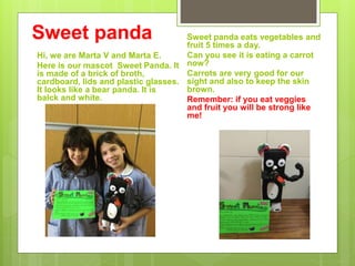 Sweet panda
Hi, we are Marta V and Marta E.
Here is our mascot Sweet Panda. It
is made of a brick of broth,
cardboard, lids and plastic glasses.
It looks like a bear panda. It is
balck and white.
Sweet panda eats vegetables and
fruit 5 times a day.
Can you see it is eating a carrot
now?
Carrots are very good for our
sight and also to keep the skin
brown.
Remember: if you eat veggies
and fruit you will be strong like
me!
 
