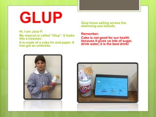 GLUP
Hi, I am Jana P.
My mascot is called “Glup”. It looks
like a hawaian.
It is made of a coke tin and paper. It
has got an umbrella.
Glup loves sailing across the
etwinning sea islands.
Remember:
Coke is not good for our health
because it gives us lots of sugar,
drink water, it is the best drink!
 