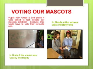 VOTING OUR MASCOTS
Pupils from Grade 6 and grade 4
were asked to look deeptly our
mascots exhibition because they
would have to vote their favourite
one.
In Grade 4 the winner
was: Healthy tree
In Grade 6 the winner was:
Greeny and Reddy
 