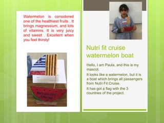 Nutri fit cruise
watermelon boat
Hello, I am Paula, and this is my
mascot.
It looks like a watermelon, but it is
a boat which brings all passengers
from Nutri Fit Cruise.
It has got a flag with the 3
countries of the project.
Watermelon is considered
one of the healthiest fruits . It
brings magnessium, and lots
of vitamins. It is very juicy
and sweet . Excellent when
you feel thirsty!
 